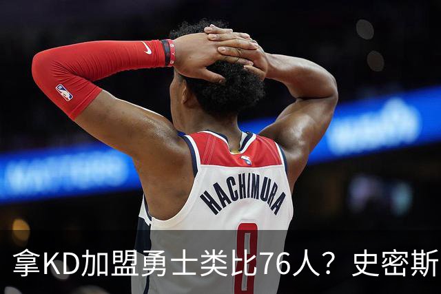 拿KD加盟勇士类比76人？史密斯：完全不是一回事，东部没那么好混
