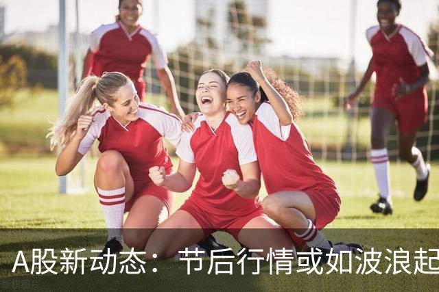 A股新动态：节后行情或如波浪起伏，抓紧小板凳！